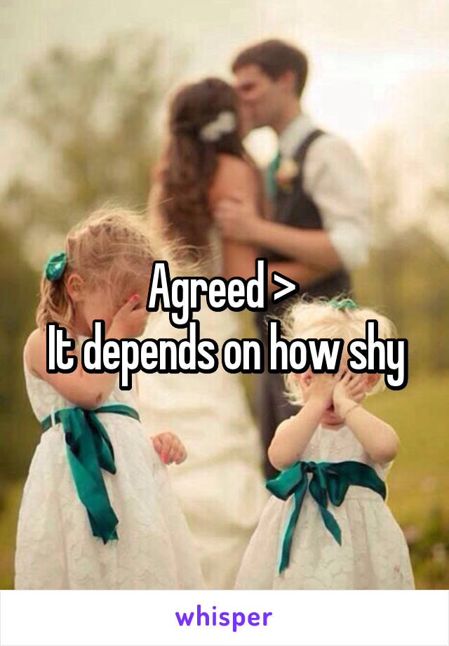 Agreed > 
It depends on how shy