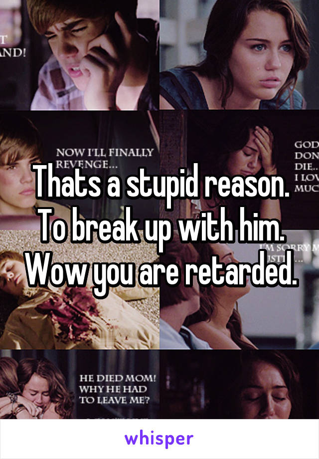 Thats a stupid reason. To break up with him. Wow you are retarded.