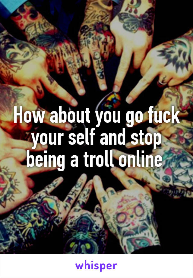 How about you go fuck your self and stop being a troll online 