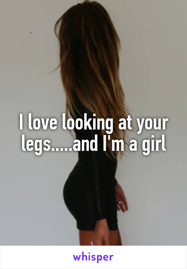 I love looking at your legs.....and I'm a girl