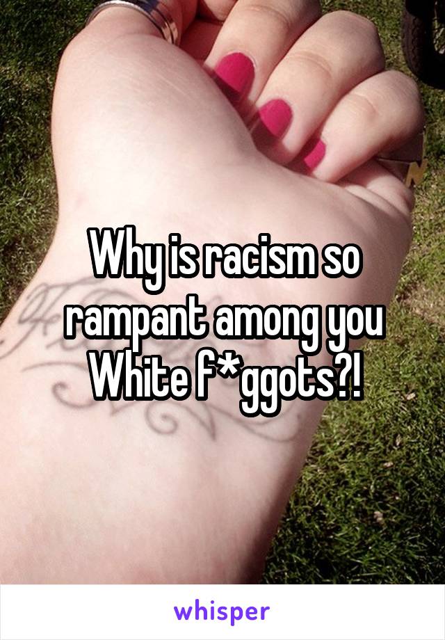 Why is racism so rampant among you White f*ggots?!