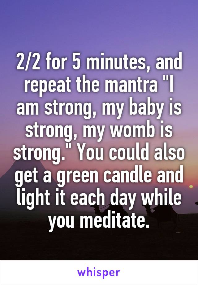 2/2 for 5 minutes, and repeat the mantra "I am strong, my baby is strong, my womb is strong." You could also get a green candle and light it each day while you meditate.