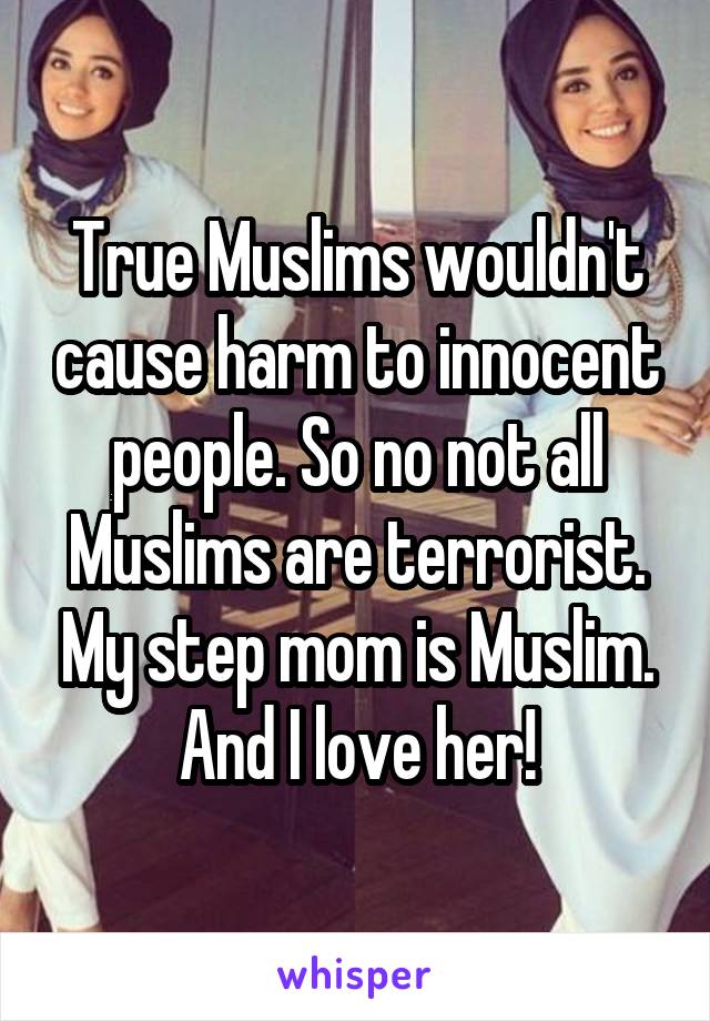 True Muslims wouldn't cause harm to innocent people. So no not all Muslims are terrorist. My step mom is Muslim. And I love her!