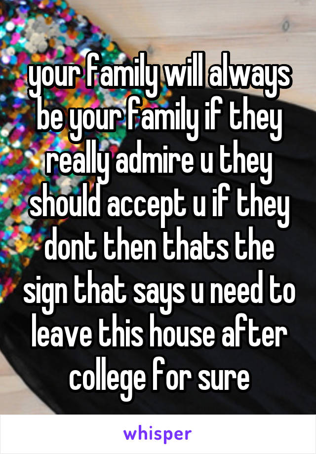 your family will always be your family if they really admire u they should accept u if they dont then thats the sign that says u need to leave this house after college for sure