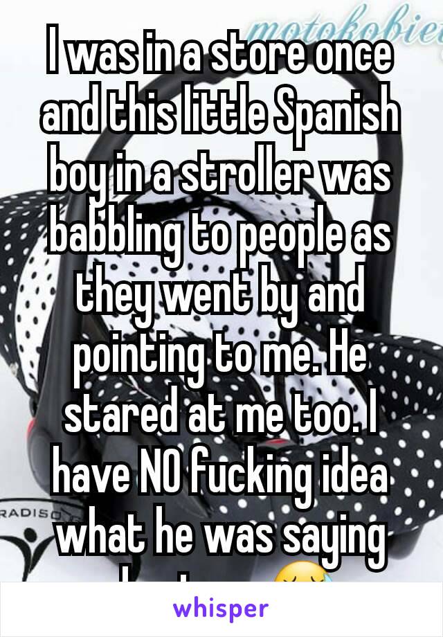 I was in a store once and this little Spanish boy in a stroller was babbling to people as they went by and pointing to me. He stared at me too. I have NO fucking idea what he was saying about me 😷