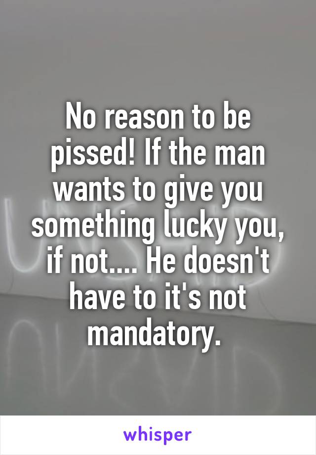 No reason to be pissed! If the man wants to give you something lucky you, if not.... He doesn't have to it's not mandatory. 