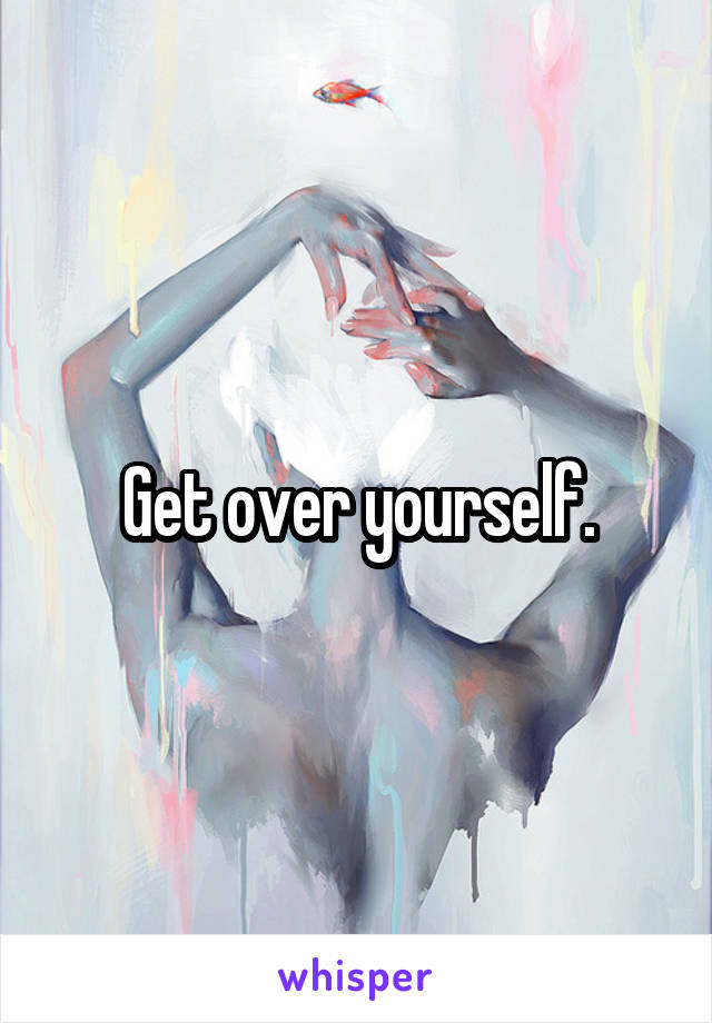 Get over yourself.