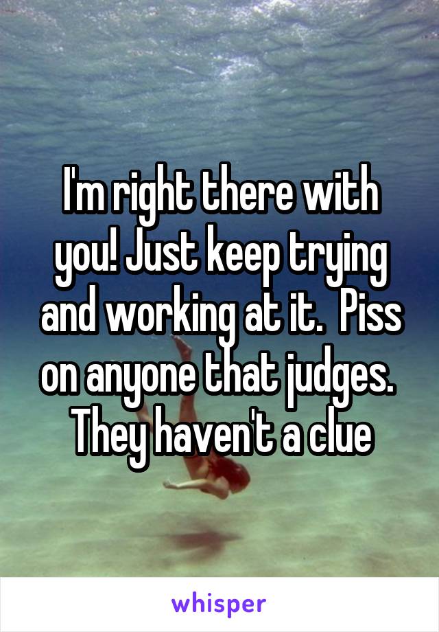 I'm right there with you! Just keep trying and working at it.  Piss on anyone that judges.  They haven't a clue