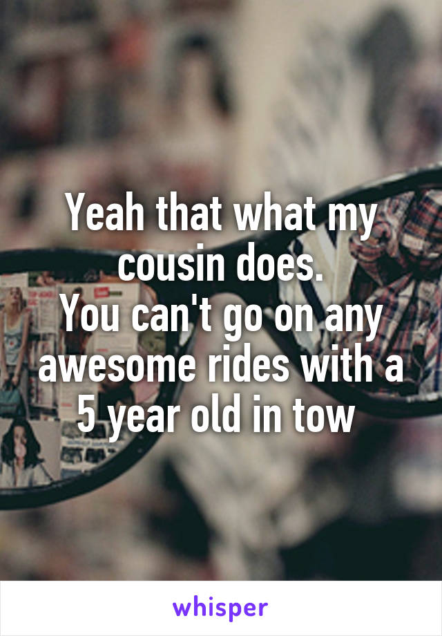 Yeah that what my cousin does.
You can't go on any awesome rides with a 5 year old in tow 