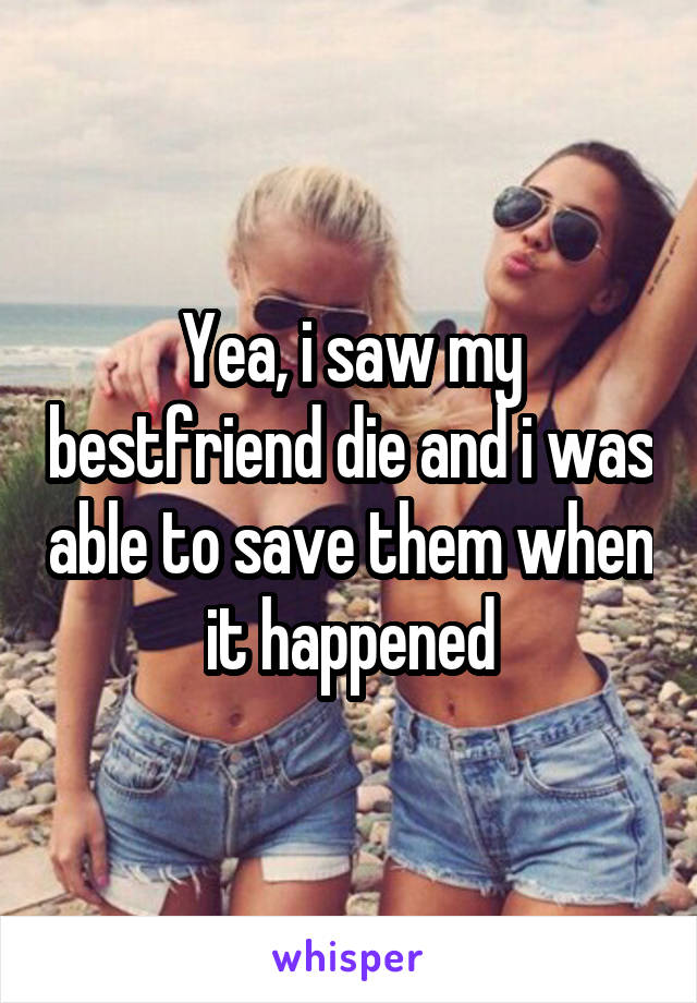 Yea, i saw my bestfriend die and i was able to save them when it happened