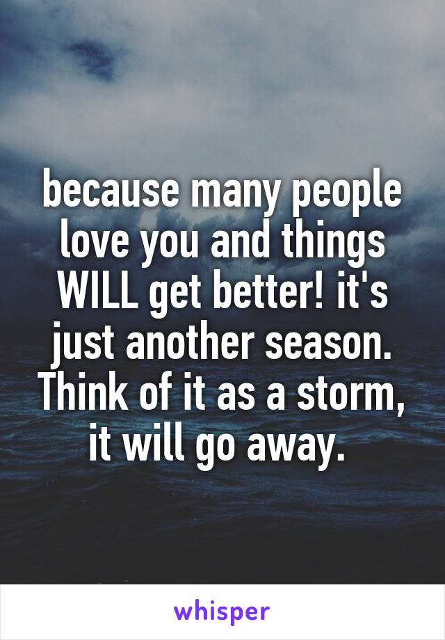 because many people love you and things WILL get better! it's just another season. Think of it as a storm, it will go away. 