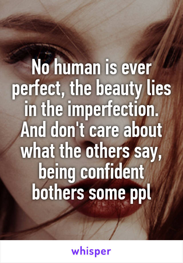No human is ever perfect, the beauty lies in the imperfection. And don't care about what the others say, being confident bothers some ppl