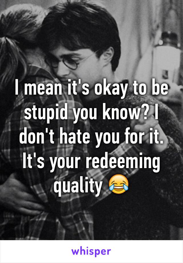 I mean it's okay to be stupid you know? I don't hate you for it. It's your redeeming quality 😂