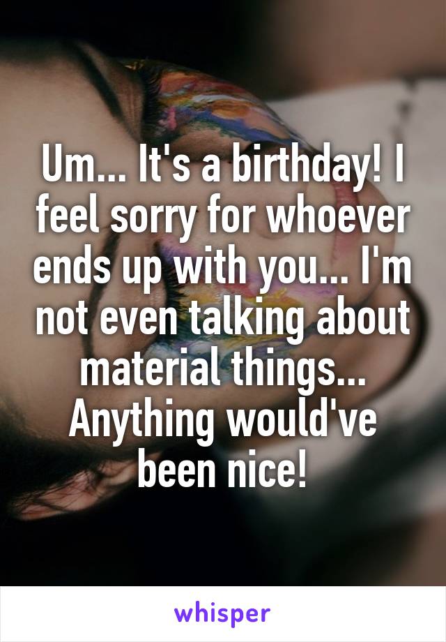 Um... It's a birthday! I feel sorry for whoever ends up with you... I'm not even talking about material things... Anything would've been nice!