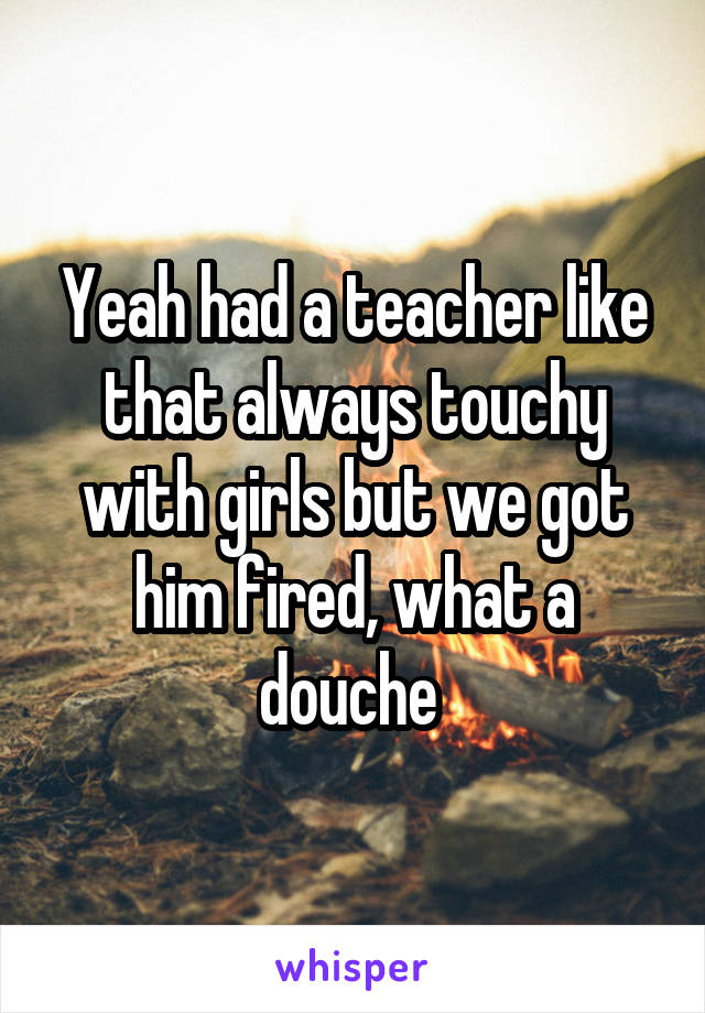 Yeah had a teacher like that always touchy with girls but we got him fired, what a douche 