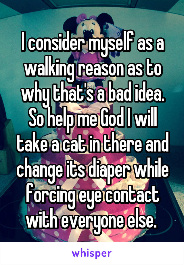 I consider myself as a walking reason as to why that's a bad idea. So help me God I will take a cat in there and change its diaper while forcing eye contact with everyone else. 