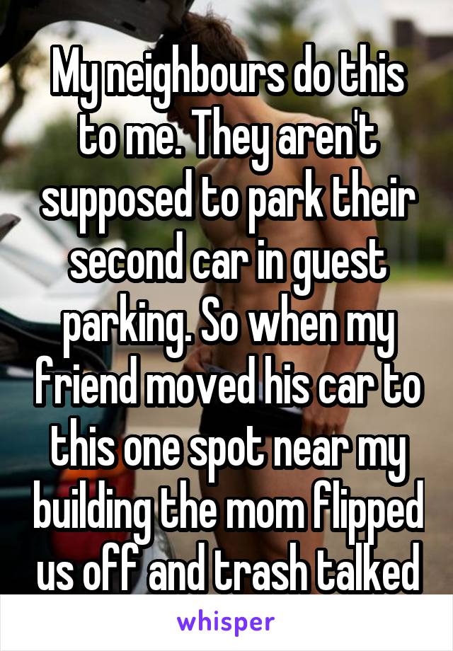 My neighbours do this to me. They aren't supposed to park their second car in guest parking. So when my friend moved his car to this one spot near my building the mom flipped us off and trash talked