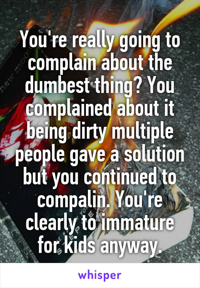 You're really going to complain about the dumbest thing? You complained about it being dirty multiple people gave a solution but you continued to compalin. You're clearly to immature for kids anyway.