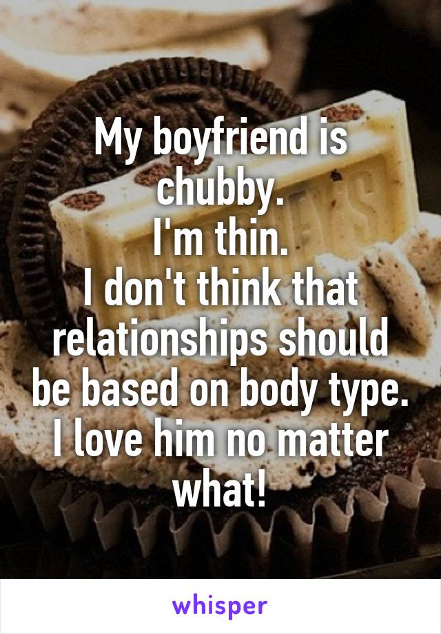 My boyfriend is chubby.
I'm thin.
I don't think that relationships should be based on body type.
I love him no matter what!