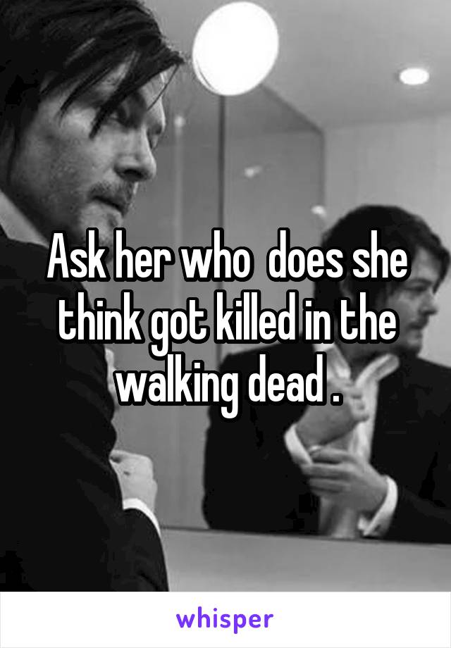 Ask her who  does she think got killed in the walking dead .