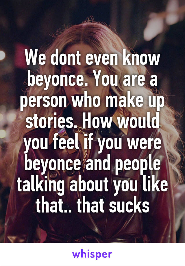 We dont even know beyonce. You are a person who make up stories. How would you feel if you were beyonce and people talking about you like that.. that sucks