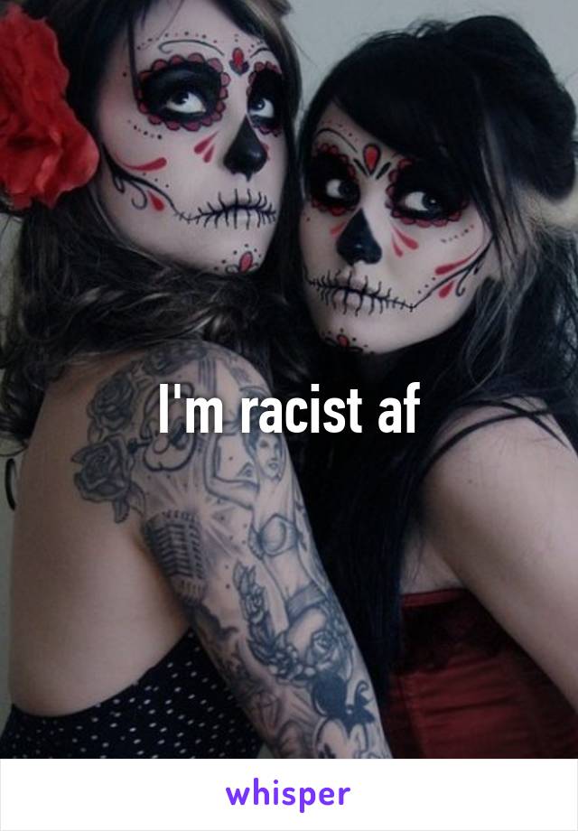 I'm racist af