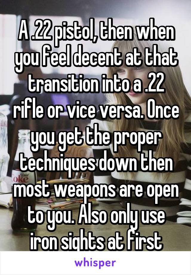 A .22 pistol, then when you feel decent at that transition into a .22 rifle or vice versa. Once you get the proper techniques down then most weapons are open to you. Also only use iron sights at first