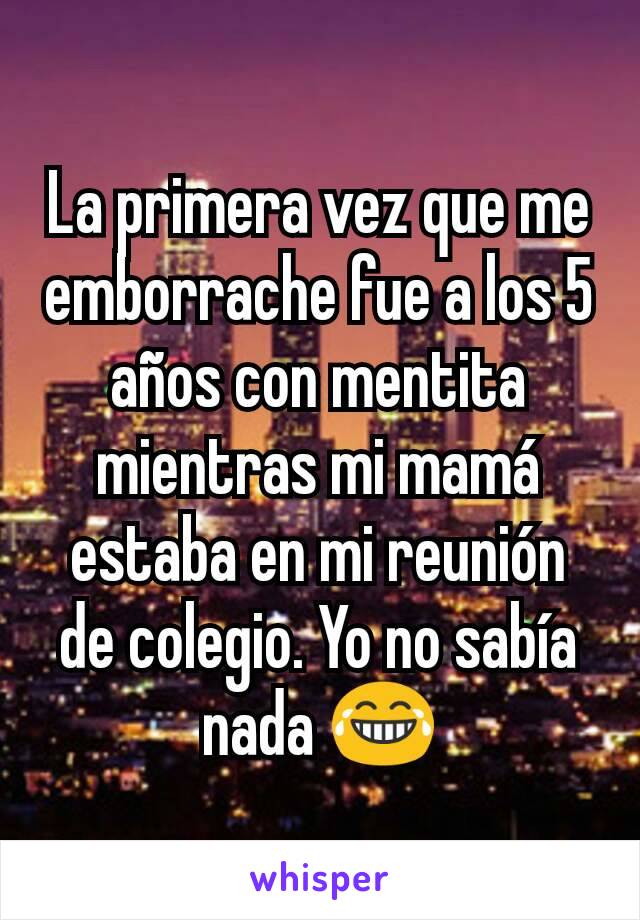 La primera vez que me emborrache fue a los 5 años con mentita mientras mi mamá estaba en mi reunión de colegio. Yo no sabía nada 😂