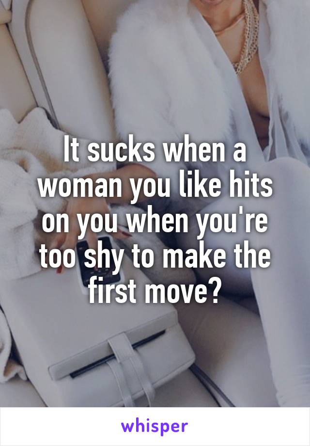 It sucks when a woman you like hits on you when you're too shy to make the first move?