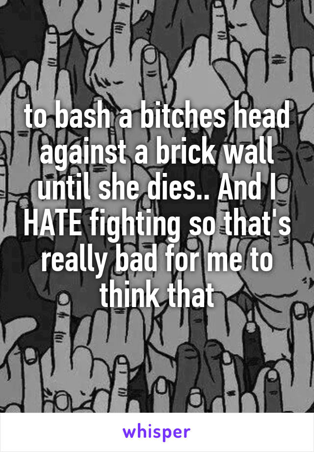 to bash a bitches head against a brick wall until she dies.. And I HATE fighting so that's really bad for me to think that
