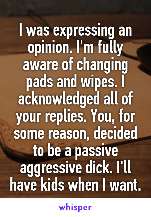 I was expressing an opinion. I'm fully aware of changing pads and wipes. I acknowledged all of your replies. You, for some reason, decided to be a passive aggressive dick. I'll have kids when I want.