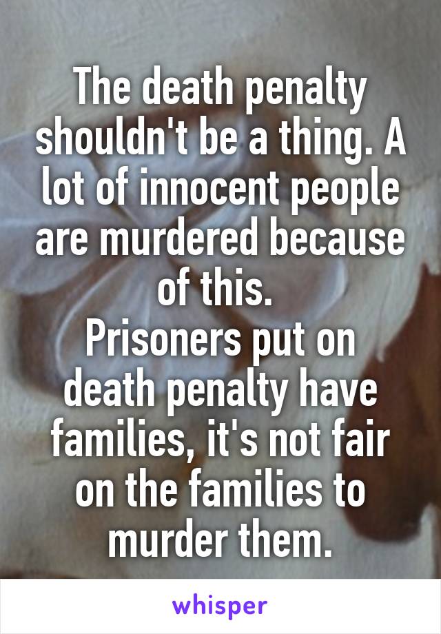 The death penalty shouldn't be a thing. A lot of innocent people are murdered because of this. 
Prisoners put on death penalty have families, it's not fair on the families to murder them.