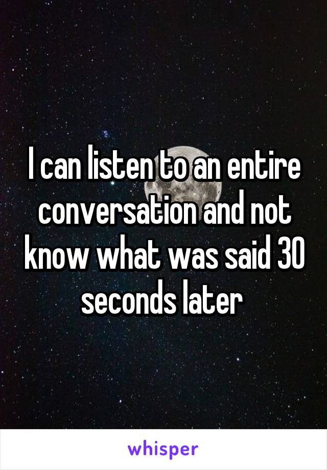 I can listen to an entire conversation and not know what was said 30 seconds later 