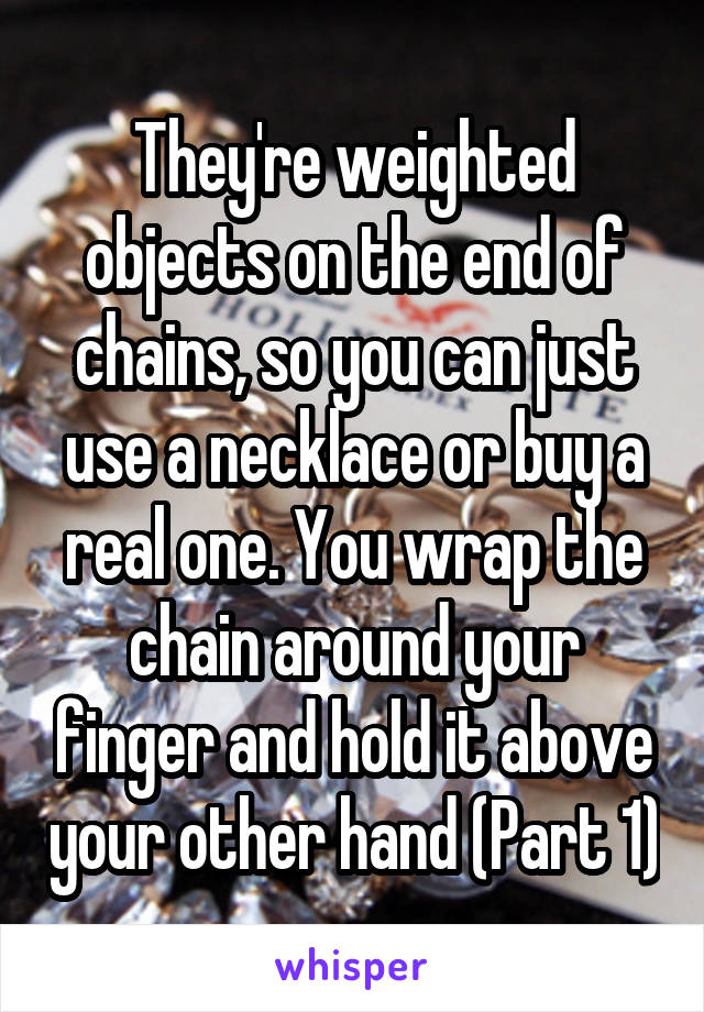 They're weighted objects on the end of chains, so you can just use a necklace or buy a real one. You wrap the chain around your finger and hold it above your other hand (Part 1)