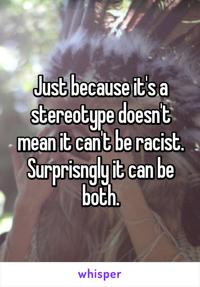 Just because it's a stereotype doesn't mean it can't be racist. Surprisngly it can be both.