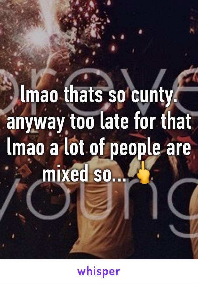 lmao thats so cunty. anyway too late for that lmao a lot of people are mixed so... 🖕