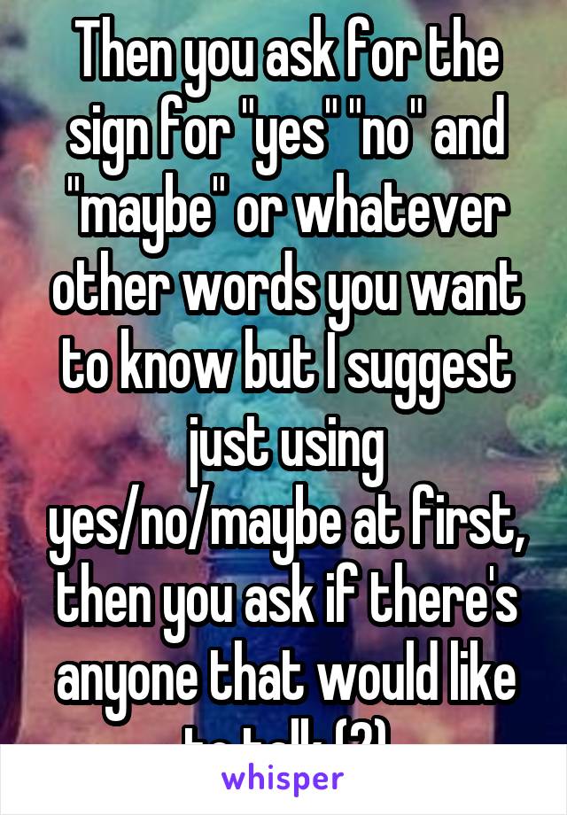 Then you ask for the sign for "yes" "no" and "maybe" or whatever other words you want to know but I suggest just using yes/no/maybe at first, then you ask if there's anyone that would like to talk (2)