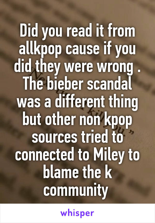 Did you read it from allkpop cause if you did they were wrong . The bieber scandal was a different thing but other non kpop sources tried to connected to Miley to blame the k community 