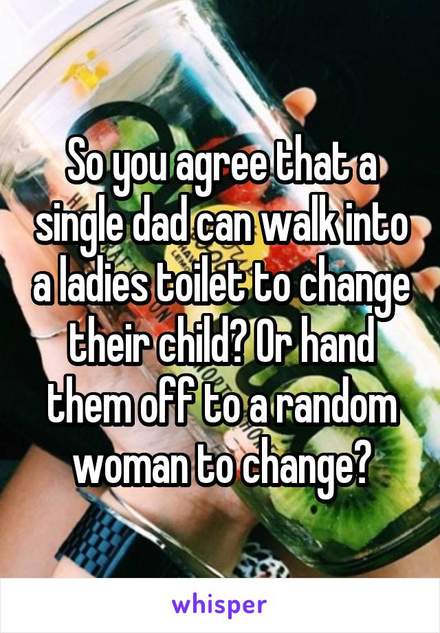 So you agree that a single dad can walk into a ladies toilet to change their child? Or hand them off to a random woman to change?