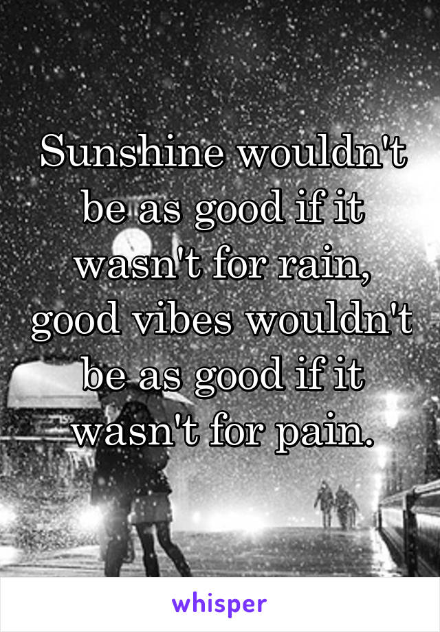 Sunshine wouldn't be as good if it wasn't for rain, good vibes wouldn't be as good if it wasn't for pain.
