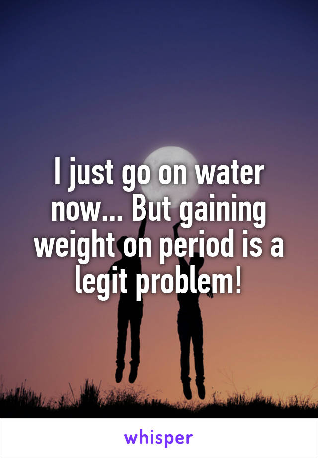 I just go on water now... But gaining weight on period is a legit problem!