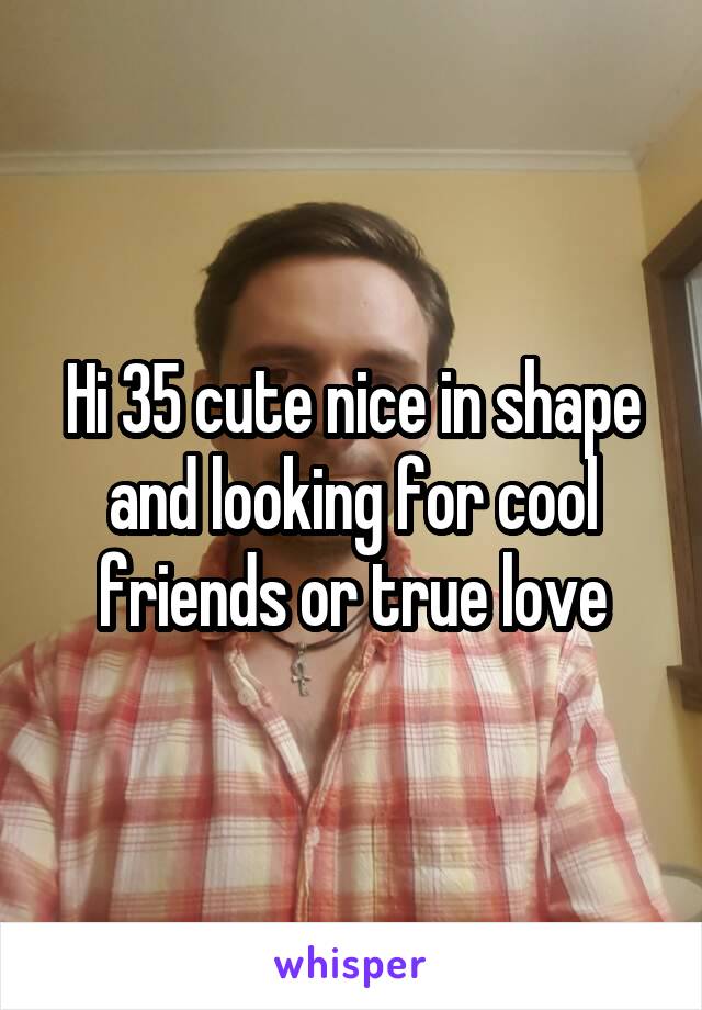Hi 35 cute nice in shape and looking for cool friends or true love