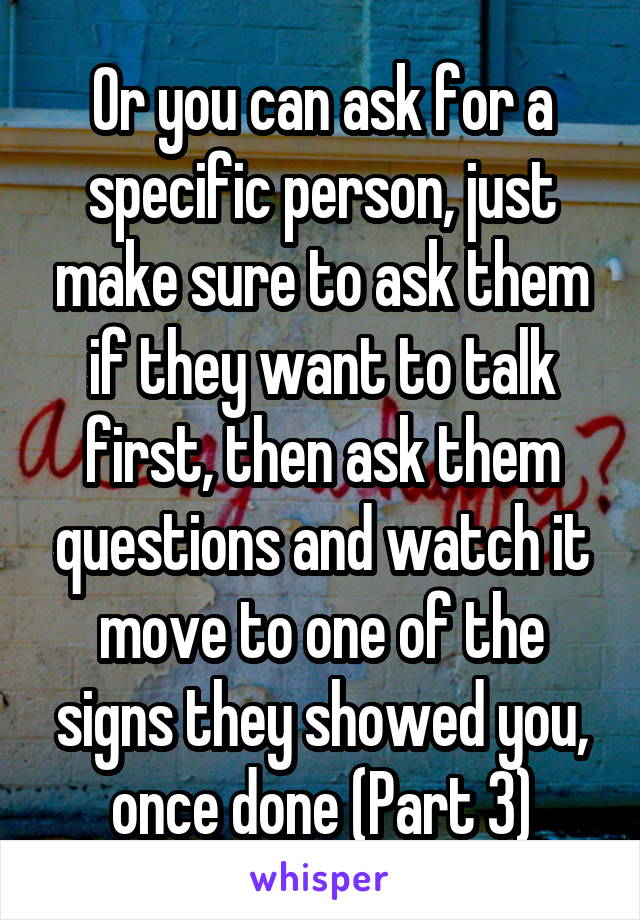 Or you can ask for a specific person, just make sure to ask them if they want to talk first, then ask them questions and watch it move to one of the signs they showed you, once done (Part 3)