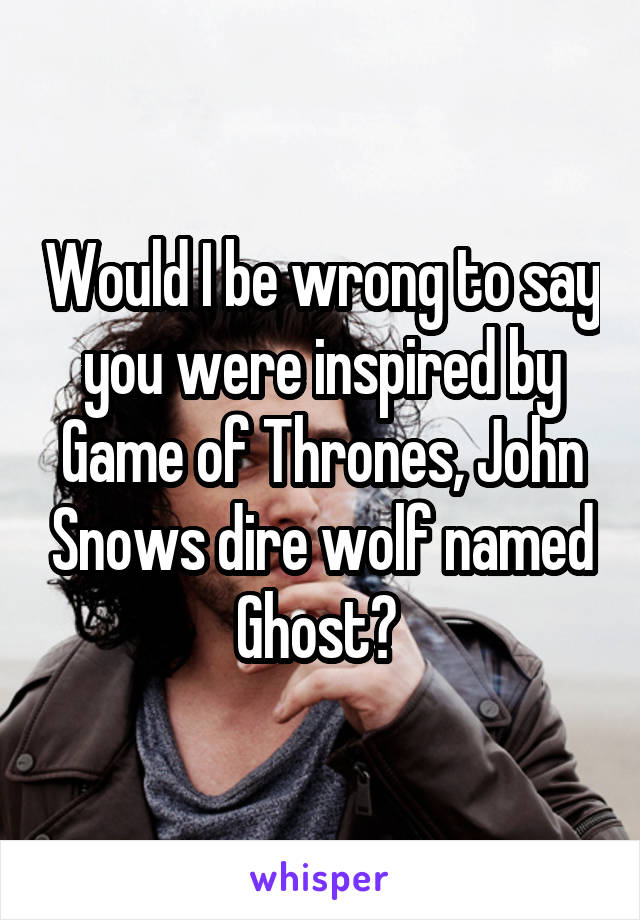 Would I be wrong to say you were inspired by Game of Thrones, John Snows dire wolf named Ghost? 