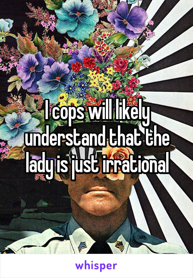 I cops will likely understand that the lady is just irrational