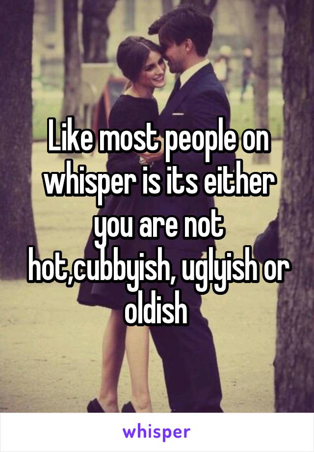 Like most people on whisper is its either you are not hot,cubbyish, uglyish or oldish 