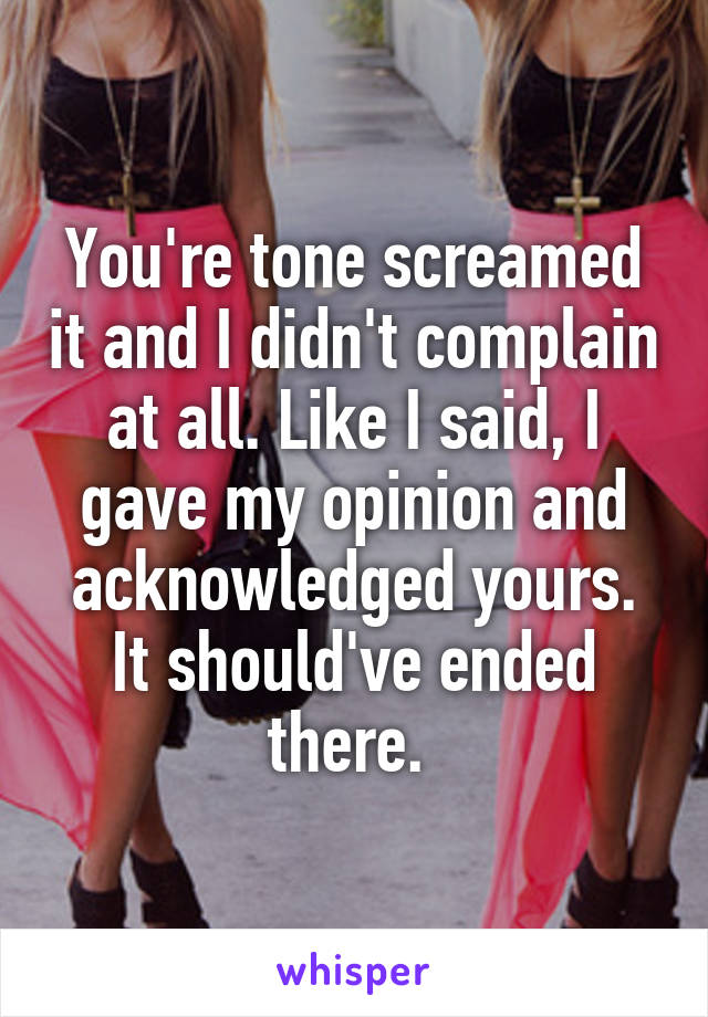 You're tone screamed it and I didn't complain at all. Like I said, I gave my opinion and acknowledged yours. It should've ended there. 