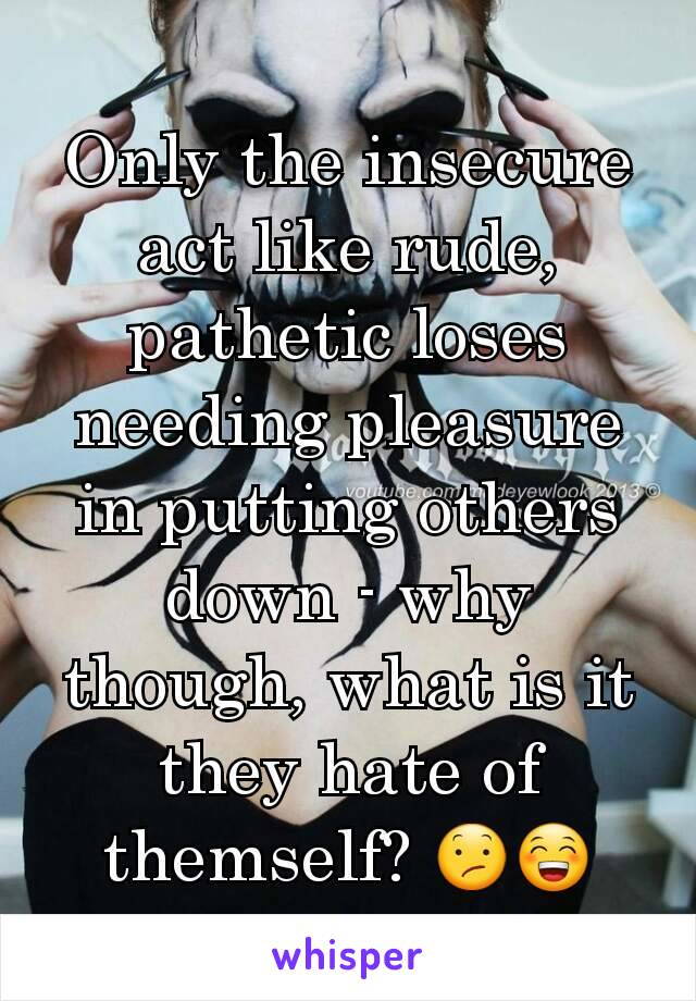Only the insecure act like rude, pathetic loses needing pleasure in putting others down - why though, what is it they hate of themself? 😕😁