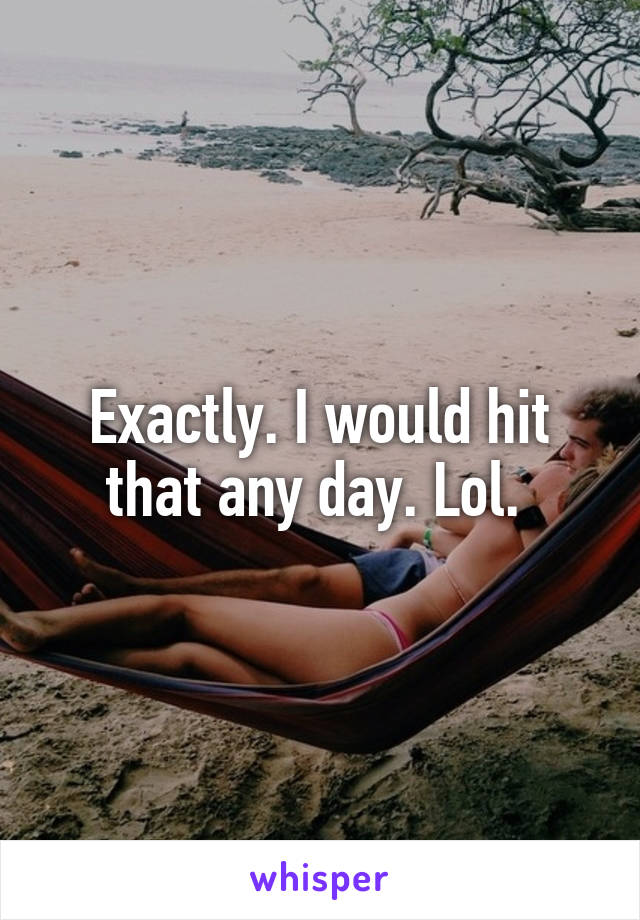 Exactly. I would hit that any day. Lol. 