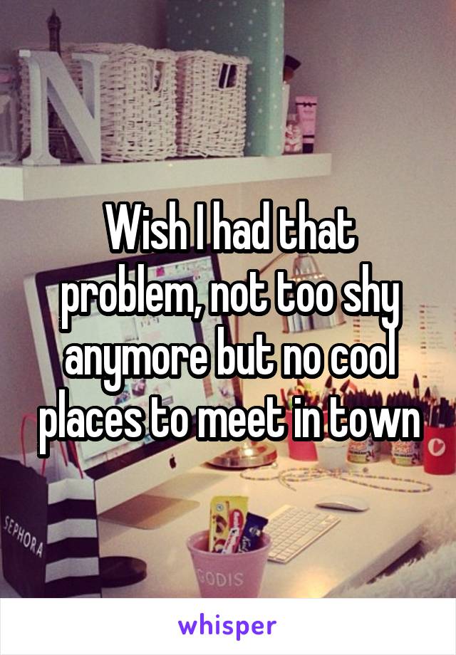 Wish I had that problem, not too shy anymore but no cool places to meet in town